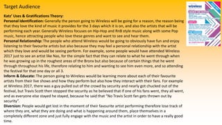 Target Audience
Katz’ Uses & Gratifications Theory:
Personal Identification: Generally the person going to Wireless will be going for a reason, the reason being
that they love the kind of music it provides for the 3 days which it is on, and also the artists that will be
performing each year. Generally Wireless focuses on Hip-Hop and RnB style music along with some Pop
music, hence attracting people who love these genres and want to see and hear them.
Personal Relationship: The people who attend Wireless would be going to obviously have fun and enjoy
listening to their favourite artists but also because they may feel a personal relationship with the artist
which they love and would be seeing perform. For example, some people would have attended Wireless
2017 just to see an artist like Nas, for the simple fact that they can relate to what he went through when
he was growing up in the roughest areas of the Bronx but also because of certain things that he went
through throughout his life, therefore relating to him and wanting to see him even more, and so attending
the festival for that one day or all 3.
Inform & Educate: The person going to Wireless would be learning more about each of their favourite
artists from their live shows and how they perform but also how they interact with their fans. For example
at Wireless 2017, there was a guy pulled out of the crowd by security and nearly got chucked out of the
festival, but Travis Scott then stopped the security as he believed that if one of his fans went, they all went,
and as everyone else stayed he stayed, because he said that “No Travis Scott fan gets thrown out by
security”.
Diversion: People would get lost in the moment of their favourite artist performing therefore lose track of
where they are, what they are doing and what is happening around them, place themselves in a
completely different zone and just fully engage with the music and the artist in order to have a really good
time.
 