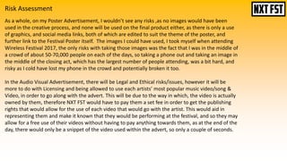 Risk Assessment
As a whole, on my Poster Advertisement, I wouldn’t see any risks ,as no images would have been
used in the creative process, and none will be used on the final product either, as there is only a use
of graphics, and social media links, both of which are edited to suit the theme of the poster, and
further link to the Festival Poster itself. The images I could have used, I took myself when attending
Wireless Festival 2017, the only risks with taking those images was the fact that I was in the middle of
a crowd of about 50-70,000 people on each of the days, so taking a phone out and taking an image in
the middle of the closing act, which has the largest number of people attending, was a bit hard, and
risky as I cold have lost my phone in the crowd and potentially broken it too.
In the Audio Visual Advertisement, there will be Legal and Ethical risks/issues, however it will be
more to do with Licensing and being allowed to use each artists’ most popular music video/song &
Video, in order to go along with the advert. This will be due to the way in which, the video is actually
owned by them, therefore NXT FST would have to pay them a set fee in order to get the publishing
rights that would allow for the use of each video that would go with the artist. This would aid in
representing them and make it known that they would be performing at the festival, and so they may
allow for a free use of their videos without having to pay anything towards them, as at the end of the
day, there would only be a snippet of the video used within the advert, so only a couple of seconds.
 