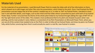 Materials Used
For the materials of my presentation, I used Microsoft Power Point to create the slides with all of the information on them,
which allowed me to add images and other files onto the presentation, which linked to the pitch. Once I had finalized the Pitch
presentation and was happy that all of the content I needed was on it, in order to ‘Sell’ my Festival Poster, I decided to check
over it and add little details, and images, such as the initial and final slides where I presented my peers with both of my Festival
Poster Ideas. Further I ensured that the theme of the whole pitch linked to my Festival through adding the Logo of NXT FST on
the Top right Hand corner of the slides. This created a more professional feel to he pitch and showed my peers what I was
pitching, and the main product’s name. Below is a screenshot of my Pitch Presentation on Microsoft Power Point, where you
can see all of the content that needed to be on the Pitch in order to fully sell my Festival Poster, and show my peers my Product
fully, whilst further convincing them that it could actually be used in a real life, new Festival in London.
 