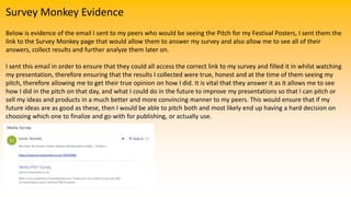 Survey Monkey Evidence
Below is evidence of the email I sent to my peers who would be seeing the Pitch for my Festival Posters, I sent them the
link to the Survey Monkey page that would allow them to answer my survey and also allow me to see all of their
answers, collect results and further analyze them later on.
I sent this email in order to ensure that they could all access the correct link to my survey and filled it in whilst watching
my presentation, therefore ensuring that the results I collected were true, honest and at the time of them seeing my
pitch, therefore allowing me to get their true opinion on how I did. It is vital that they answer it as it allows me to see
how I did in the pitch on that day, and what I could do in the future to improve my presentations so that I can pitch or
sell my ideas and products in a much better and more convincing manner to my peers. This would ensure that if my
future ideas are as good as these, then I would be able to pitch both and most likely end up having a hard decision on
choosing which one to finalize and go with for publishing, or actually use.
 