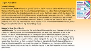 Target Audience
Audience Theory:
Socio-economic Needs: Wireless in general would be for an audience within the Middle Class (B) and
the Lower Working Class (C1). This would be due to the acts and artists that would be performing at
the festival, but also the divide between the crowds on the 2 different stages which also divides the
acts, the main stage has all of the bigger named acts and more mainstream, then the Pepsi Max stage
has the smaller and more Grime/ UK style music artists. Generally its relevant to an age group of
people who have just left University, are still in University, or have just left school. It would then
gradually build up in age relevance as it would depend on the person and their taste in music, also if
they are actually interested in Hip-Hop and Rap music.
Maslow’s Hierarchy of Needs:
Social Climbers: The person attending the festival would be driven by what they saw at the festival as
it very much would revolve around their taste in music and what they are hoping to see at the
festival. This would improve their status in society as it would mean that they feel ‘special’ or
‘important’ when they attend the festival and see all of the artists they want to see, also by singing
along to all their favourite songs from these artists along with the rest of the crowd. By doing this it
would allow them to say to their peers that they have in fact attended this festival, and have seen
these artists, which would in turn relate them to a B or C1 class person, therefore making them a
higher class person by just attending this festival and going to see their favourite artists with all their
best friends.
 