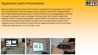 Equipment Used in Presentation
Below is evidence of the environment in which I completed the presentation of my Pitch in
for my Festival Poster. From the images, you can see that I used a slide changer, bottom
right, which helped with presenting, as it meant I didn’t have to keep going back and forth
to using the keyboard in order to change to the next slide. I then used an Apple Mac
computer, which loaded the presentation, which linked to the projector and then to the
interactive whiteboard which allowed my peers to see my presentation and all of my
magazine ideas in further detail, but also see the images and aspects of the Front Covers
and Double Page Spreads, in a much larger scale.
 