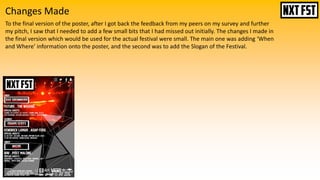 Changes Made
To the final version of the poster, after I got back the feedback from my peers on my survey and further
my pitch, I saw that I needed to add a few small bits that I had missed out initially. The changes I made in
the final version which would be used for the actual festival were small. The main one was adding ‘When
and Where’ information onto the poster, and the second was to add the Slogan of the Festival.
 