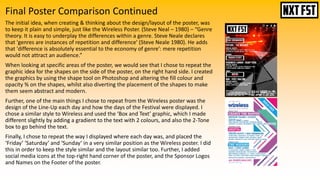 Final Poster Comparison Continued
The initial idea, when creating & thinking about the design/layout of the poster, was
to keep it plain and simple, just like the Wireless Poster. (Steve Neal – 1980) – “Genre
theory. It is easy to underplay the differences within a genre. Steve Neale declares
that 'genres are instances of repetition and difference' (Steve Neale 1980). He adds
that 'difference is absolutely essential to the economy of genre': mere repetition
would not attract an audience.”
When looking at specific areas of the poster, we would see that I chose to repeat the
graphic idea for the shapes on the side of the poster, on the right hand side. I created
the graphics by using the shape tool on Photoshop and altering the fill colour and
opacity % on the shapes, whilst also diverting the placement of the shapes to make
them seem abstract and modern.
Further, one of the main things I chose to repeat from the Wireless poster was the
design of the Line-Up each day and how the days of the Festival were displayed. I
chose a similar style to Wireless and used the ‘Box and Text’ graphic, which I made
different slightly by adding a gradient to the text with 2 colours, and also the 2-Tone
box to go behind the text.
Finally, I chose to repeat the way I displayed where each day was, and placed the
‘Friday’ ‘Saturday’ and ‘Sunday’ in a very similar position as the Wireless poster. I did
this in order to keep the style similar and the layout similar too. Further, I added
social media icons at the top-right hand corner of the poster, and the Sponsor Logos
and Names on the Footer of the poster.
 