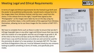 Meeting Legal and Ethical Requirements
In terms of Legal and Ethical requirements for the Festival to go forth and
the poster to be published professionally, I would need a release form for
the images taken from Wireless Festival, and the ones I used from this
choice. In the release form to the right, I myself have signed as the
‘Photographer’ as the images were taken by me on the day using my
phone, and further down, is the confirmation of the approval from Wireless
themselves, allowing me to use these images for the creation of NXT FST’s
poster.
We have to complete forms such as these in order to ensure that we don’t
infringe Copyright laws or any other Legal and Ethical issues that may come
with the creation of a new graphic and the use of images to go with it. All
of this links to the terms and laws set by the IPSO and the ASA, both of
which have a say and final decision as to what can and cannot be used for
the promotion & advert of a new product, for example NXT FST. The laws
and Rules & Regulations they set, must be followed closely by any company
looking to publish something in terms of media, and specifically print
media.
 