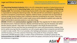 ASA:
The Advertising Standards Authority (ASA) is the UK’s independent regulator of advertising across all
media. They apply all of the Advertising Codes, which are written by the Committees of Advertising
Practice (CAP). The Committee of Advertising Practice (CAP) is the sister organisation of the ASA and
is responsible for writing the Advertising Codes. The ASA and CAP are committed to regulating in a
way that is transparent, proportionate, targeted, evidence-based, consistent and can practically be
used by any big named company that is looking to advertise something for any reason. They must
then go through the ASA and CAP in order to gain access and be allowed to publish and create this
advert and be able to promote products or any other things.
OFCOM: OFCOM is the communications regulator in the UK. They regulate the TV, Radio and Video-
On-Demand sectors, fixed-line telecoms, Mobiles and Postal Services, plus the Airwaves over which
Wireless devices operate. They make sure that the people in the UK get the best from their
Communication Services and that they are protected from scams and sharp practices, however they
do this whilst ensuring that the competition can still compete against these companies and still thrive
in order to make a profit. This in turn provides a fair battleground between companies for customers
and their business, as it’s the customers that bring in the profits for these companies. Most
importantly, OFCOM operates under a number of Acts of Parliament, including in particular the
Communications Act of 2003. OFCOM must act within the powers and duties set by this Act and by
the Parliament in legislation.
https://www.asa.org.uk/about-asa-and-
cap/about-regulation/about-the-asa-and-cap.html
Legal and Ethical Constraints
 