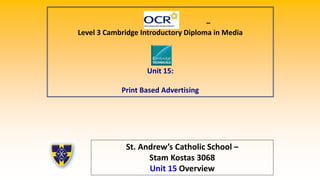 –
Level 3 Cambridge Introductory Diploma in Media
Unit 15:
Print Based Advertising
St. Andrew’s Catholic School –
Stam Kostas 3068
Unit 15 Overview
 