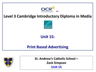 –
Level 3 Cambridge Introductory Diploma in Media
Unit 15:
Print Based Advertising
St. Andrew’s Catholic School –
Zack Simpson
Unit 15
 