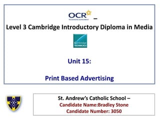 –
Level 3 Cambridge Introductory Diploma in Media
Unit 15:
Print Based Advertising
St. Andrew’s Catholic School –
Candidate Name:Bradley Stone
Candidate Number: 3050
 