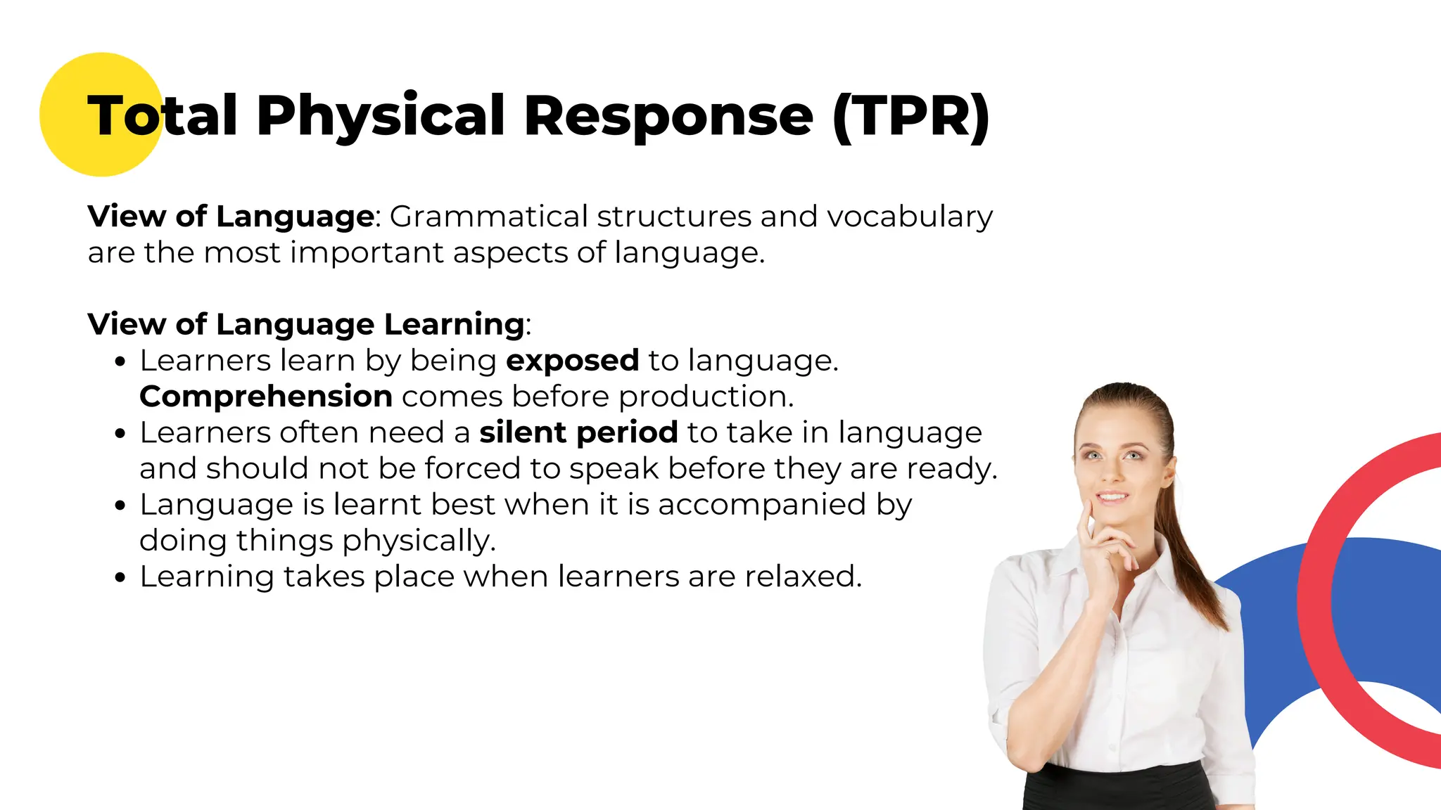 Total Physical Response (TPR)
View of Language: Grammatical structures and vocabulary
are the most important aspects of language.
View of Language Learning:
Learners learn by being exposed to language.
Comprehension comes before production.
Learners often need a silent period to take in language
and should not be forced to speak before they are ready.
Language is learnt best when it is accompanied by
doing things physically.
Learning takes place when learners are relaxed.
 