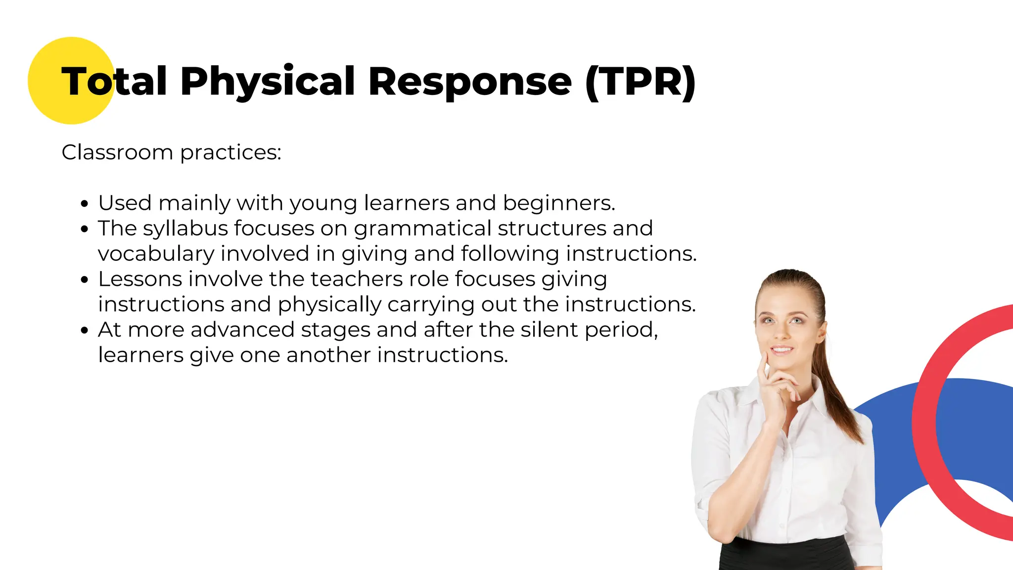 Total Physical Response (TPR)
Classroom practices:
Used mainly with young learners and beginners.
The syllabus focuses on grammatical structures and
vocabulary involved in giving and following instructions.
Lessons involve the teachers role focuses giving
instructions and physically carrying out the instructions.
At more advanced stages and after the silent period,
learners give one another instructions.
 