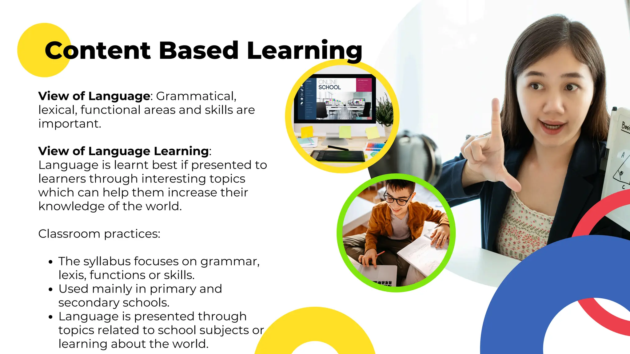 Content Based Learning
View of Language: Grammatical,
lexical, functional areas and skills are
important.
View of Language Learning:
Language is learnt best if presented to
learners through interesting topics
which can help them increase their
knowledge of the world.
Classroom practices:
The syllabus focuses on grammar,
lexis, functions or skills.
Used mainly in primary and
secondary schools.
Language is presented through
topics related to school subjects or
learning about the world.
 
