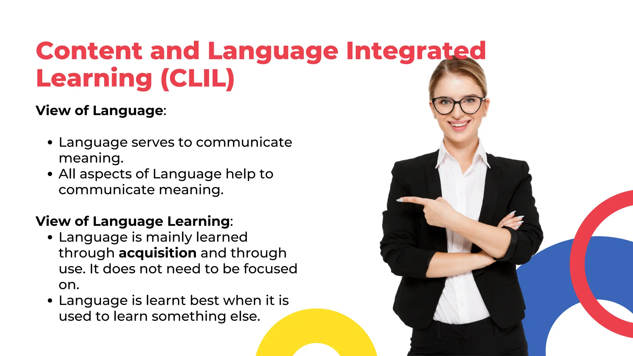 Content and Language Integrated
Learning (CLIL)
View of Language:
Language serves to communicate
meaning.
All aspects of Language help to
communicate meaning.
View of Language Learning:
Language is mainly learned
through acquisition and through
use. It does not need to be focused
on.
Language is learnt best when it is
used to learn something else.
 