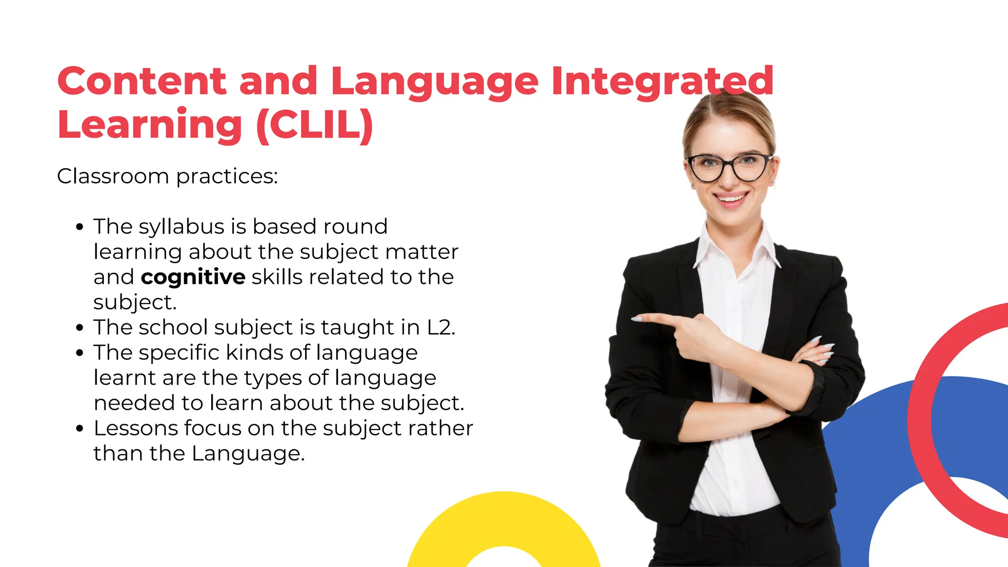 Content and Language Integrated
Learning (CLIL)
Classroom practices:
The syllabus is based round
learning about the subject matter
and cognitive skills related to the
subject.
The school subject is taught in L2.
The specific kinds of language
learnt are the types of language
needed to learn about the subject.
Lessons focus on the subject rather
than the Language.
 