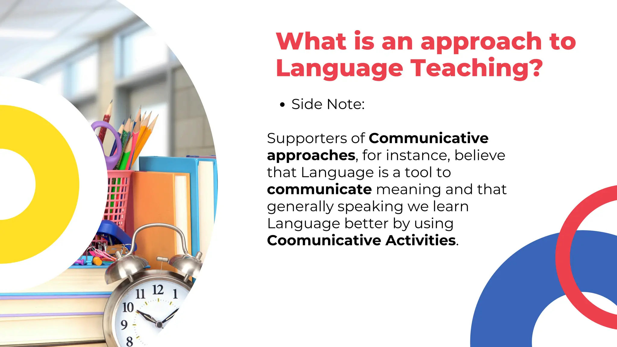 Side Note:
Supporters of Communicative
approaches, for instance, believe
that Language is a tool to
communicate meaning and that
generally speaking we learn
Language better by using
Coomunicative Activities.
What is an approach to
Language Teaching?
 