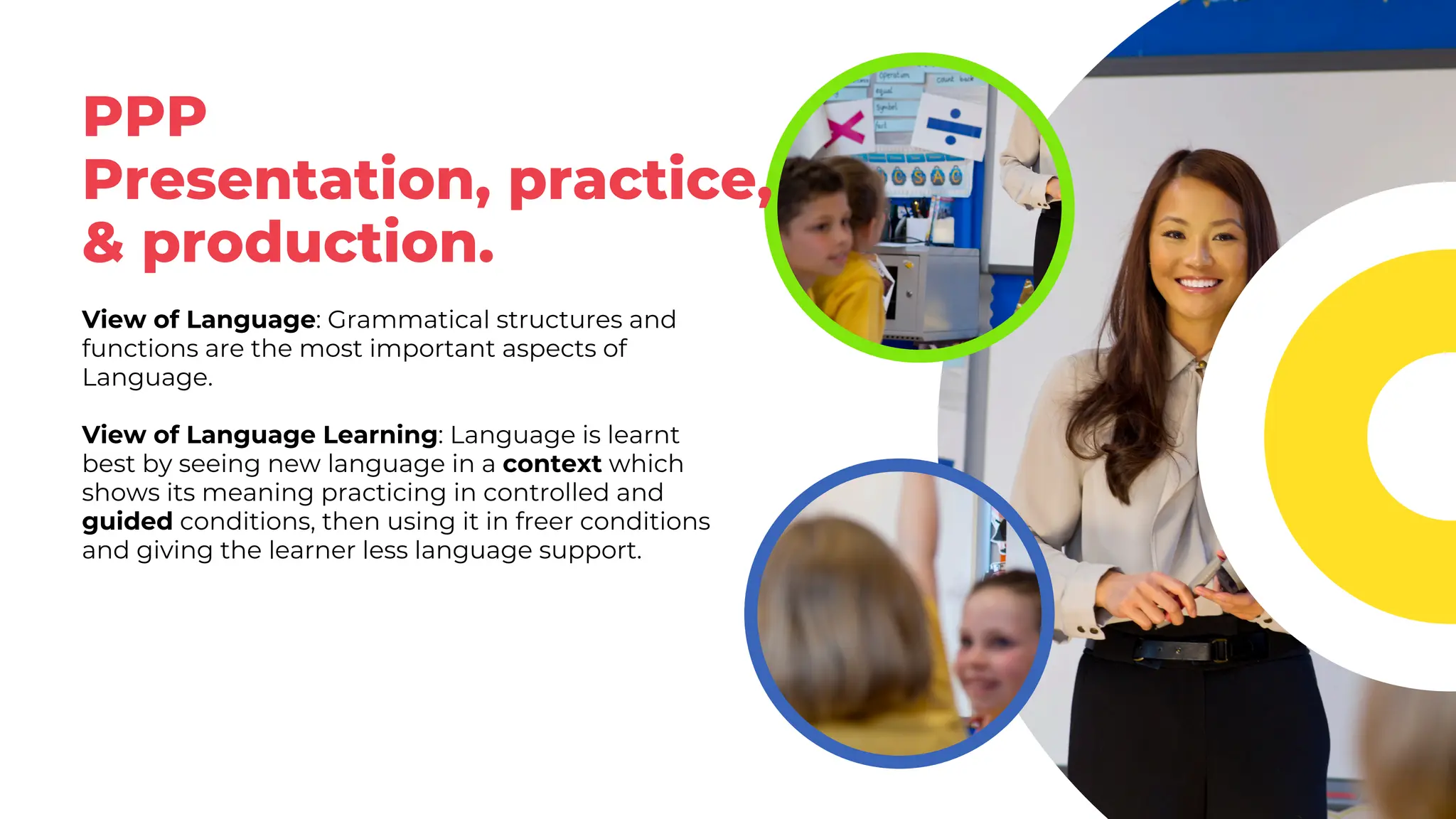 PPP
Presentation, practice,
& production.
View of Language: Grammatical structures and
functions are the most important aspects of
Language.
View of Language Learning: Language is learnt
best by seeing new language in a context which
shows its meaning practicing in controlled and
guided conditions, then using it in freer conditions
and giving the learner less language support.
 