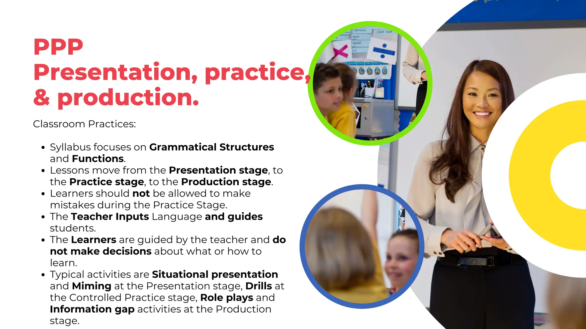 PPP
Presentation, practice,
& production.
Classroom Practices:
Syllabus focuses on Grammatical Structures
and Functions.
Lessons move from the Presentation stage, to
the Practice stage, to the Production stage.
Learners should not be allowed to make
mistakes during the Practice Stage.
The Teacher Inputs Language and guides
students.
The Learners are guided by the teacher and do
not make decisions about what or how to
learn.
Typical activities are Situational presentation
and Miming at the Presentation stage, Drills at
the Controlled Practice stage, Role plays and
Information gap activities at the Production
stage.
 