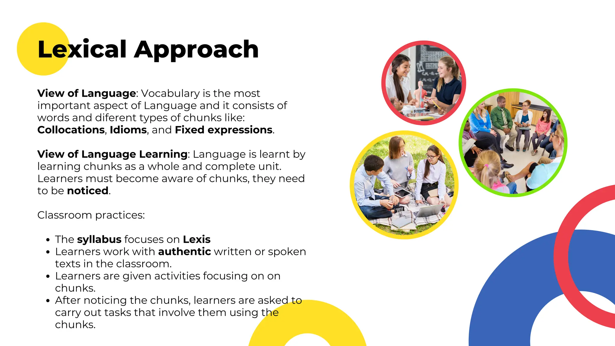 Lexical Approach
View of Language: Vocabulary is the most
important aspect of Language and it consists of
words and diferent types of chunks like:
Collocations, Idioms, and Fixed expressions.
View of Language Learning: Language is learnt by
learning chunks as a whole and complete unit.
Learners must become aware of chunks, they need
to be noticed.
Classroom practices:
The syllabus focuses on Lexis
Learners work with authentic written or spoken
texts in the classroom.
Learners are given activities focusing on on
chunks.
After noticing the chunks, learners are asked to
carry out tasks that involve them using the
chunks.
 
