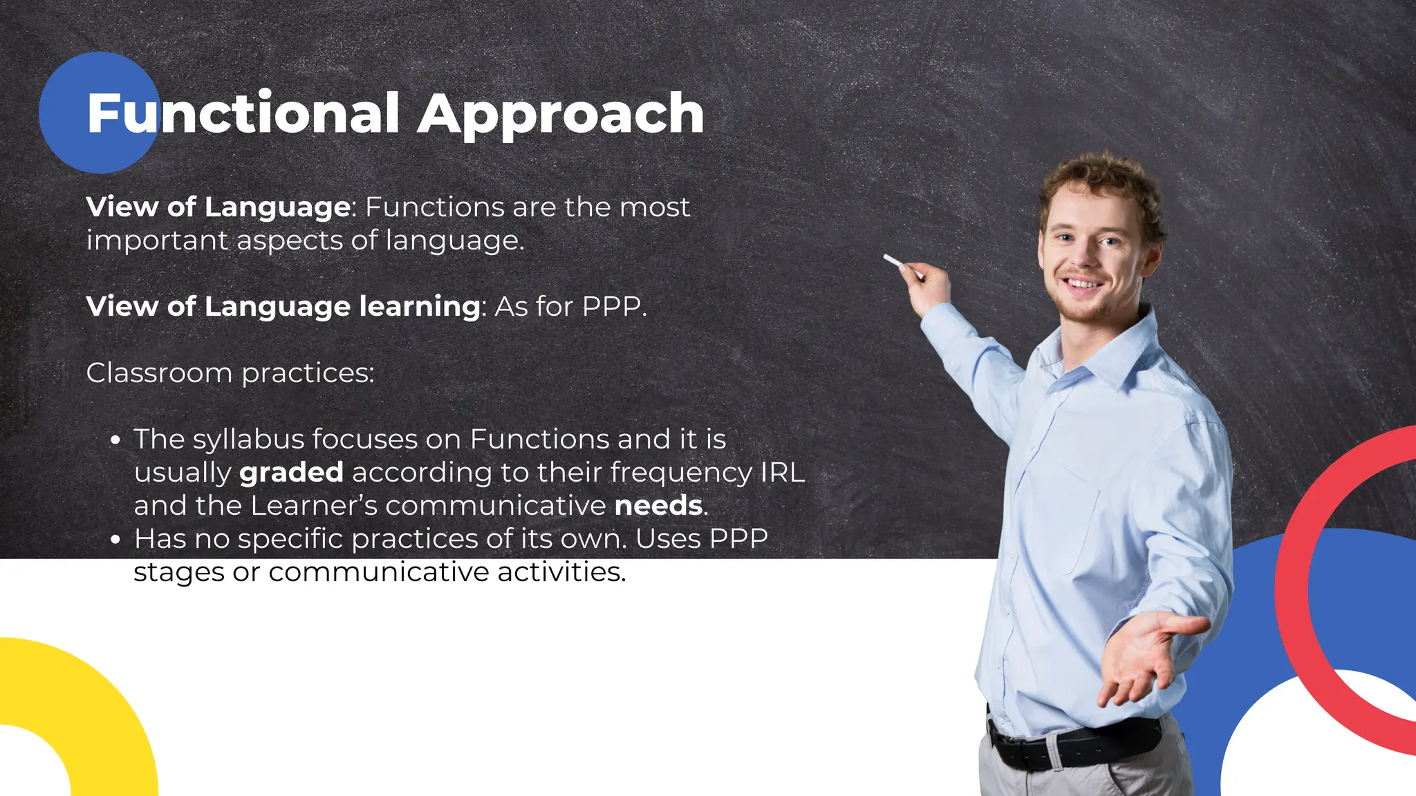 Functional Approach
View of Language: Functions are the most
important aspects of language.
View of Language learning: As for PPP.
Classroom practices:
The syllabus focuses on Functions and it is
usually graded according to their frequency IRL
and the Learner’s communicative needs.
Has no specific practices of its own. Uses PPP
stages or communicative activities.
 