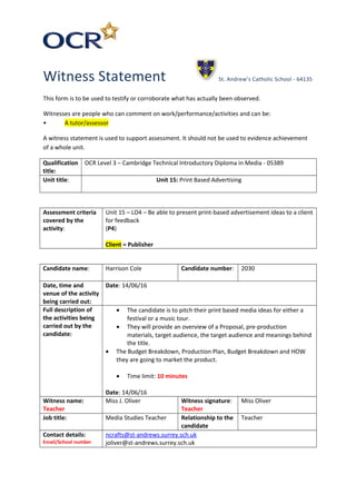 Witness Statement St. Andrew’s Catholic School - 64135
This form is to be used to testify or corroborate what has actually been observed.
Witnesses are people who can comment on work/performance/activities and can be:
• A tutor/assessor
A witness statement is used to support assessment. It should not be used to evidence achievement
of a whole unit.
Qualification
title:
OCR Level 3 – Cambridge Technical Introductory Diploma in Media - 05389
Unit title: Unit 15: Print Based Advertising
Assessment criteria
covered by the
activity:
Unit 15 – LO4 – Be able to present print-based advertisement ideas to a client
for feedback
(P4)
Client = Publisher
Candidate name: Harrison Cole Candidate number: 2030
Date, time and
venue of the activity
being carried out:
Date: 14/06/16
Full description of
the activities being
carried out by the
candidate:
• The candidate is to pitch their print based media ideas for either a
festival or a music tour.
• They will provide an overview of a Proposal, pre-production
materials, target audience, the target audience and meanings behind
the title.
• The Budget Breakdown, Production Plan, Budget Breakdown and HOW
they are going to market the product.
• Time limit: 10 minutes
Date: 14/06/16
Witness name:
Teacher
Miss J. Oliver Witness signature:
Teacher
Miss Oliver
Job title: Media Studies Teacher Relationship to the
candidate
Teacher
Contact details:
Email/School number
ncrafts@st-andrews.surrey.sch.uk
joliver@st-andrews.surrey.sch.uk
 