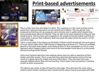 Print-based advertisements
This is a flyer from the ultra Miami in 2015. This is good as it is the same as there online
poster but a physical copy which can be handed out in Miami. This can also be mass
produced so that they are very popular and a common site in public which boosts how
many people know about the festival. They are able to be mass produced as they are very
cheap to print. This has their online website on for people to buy the tickets and find out
more which is also on their billboard. Both also show the dates which the event is on for
and Ultra’s logo.
There is most likely to be adverts on the Radio in Miami which broadcasts the same genre
of music which states when UMF festival is happening and where it is. There are probably
adverts in the local news papers and articles written in local newspapers as this is a very
big event which happens yearly and most of the local people know about it as thousands
of tourists will go to the festival.
Ultra music festival have there own website where they are able to advertise all their
tickets and other events. This is a way that they advertise themselves and are the top
result on a good search for tickets and most information. They also have their own
separate website where they sell merchandise. These covers men and women's clothing
as well as other accessories.
The adverts are similar as they all have the same logo. They also have the same colour
scheme which further reinforces their brand and the colour may be associated with UMF.
 