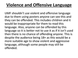 Violence and Offensive Language
UMF shouldn’t use violent and offensive language
due to them using posters anyone can see this and
they can be offended. This includes children and it
would be inappropriate for them to read this
language. Also, anyone can be offended by this
language so it is better not to use it as if it isn’t used
then there is no chance of offending anyone. This is
despite the audience being 18+ as this would be a
more suitable age to show violent and aggressive
language, although some people may still be
offended.
 