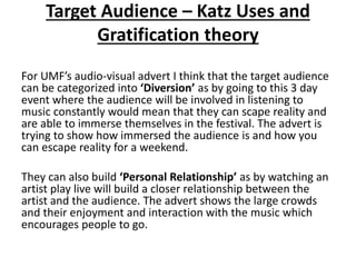 Target Audience – Katz Uses and
Gratification theory
For UMF’s audio-visual advert I think that the target audience
can be categorized into ‘Diversion’ as by going to this 3 day
event where the audience will be involved in listening to
music constantly would mean that they can scape reality and
are able to immerse themselves in the festival. The advert is
trying to show how immersed the audience is and how you
can escape reality for a weekend.
They can also build ‘Personal Relationship’ as by watching an
artist play live will build a closer relationship between the
artist and the audience. The advert shows the large crowds
and their enjoyment and interaction with the music which
encourages people to go.
 