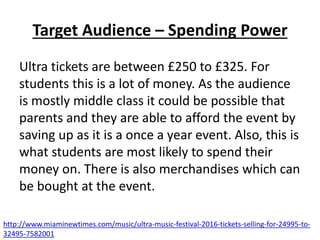 Target Audience – Spending Power
Ultra tickets are between £250 to £325. For
students this is a lot of money. As the audience
is mostly middle class it could be possible that
parents and they are able to afford the event by
saving up as it is a once a year event. Also, this is
what students are most likely to spend their
money on. There is also merchandises which can
be bought at the event.
http://www.miaminewtimes.com/music/ultra-music-festival-2016-tickets-selling-for-24995-to-
32495-7582001
 