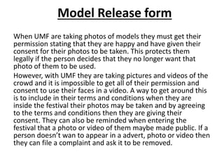 Model Release form
When UMF are taking photos of models they must get their
permission stating that they are happy and have given their
consent for their photos to be taken. This protects them
legally if the person decides that they no longer want that
photo of them to be used.
However, with UMF they are taking pictures and videos of the
crowd and it is impossible to get all of their permission and
consent to use their faces in a video. A way to get around this
is to include in their terms and conditions when they are
inside the festival their photos may be taken and by agreeing
to the terms and conditions then they are giving their
consent. They can also be reminded when entering the
festival that a photo or video of them maybe made public. If a
person doesn’t wan to appear in a advert, photo or video then
they can file a complaint and ask it to be removed.
 