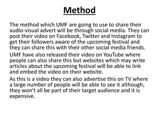 Method
The method which UMF are going to use to share their
audio-visual advert will be through social media. They can
post their video on Facebook, Twitter and Instagram to
get their followers aware of the upcoming festival and
they can share this with their other social media friends.
UMF have also released their video on YouTube where
people can also share this but websites which may write
articles about the upcoming festival will be able to link
and embed the video on their website.
As this is a video they can also advertise this on TV where
a large number of people will be able to see it although,
they won’t all be part of their target audience and it is
expensive.
 