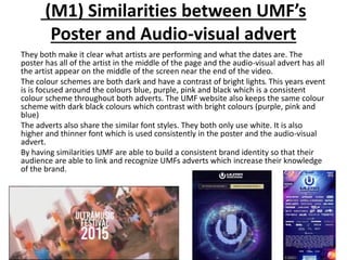 (M1) Similarities between UMF’s
Poster and Audio-visual advert
They both make it clear what artists are performing and what the dates are. The
poster has all of the artist in the middle of the page and the audio-visual advert has all
the artist appear on the middle of the screen near the end of the video.
The colour schemes are both dark and have a contrast of bright lights. This years event
is is focused around the colours blue, purple, pink and black which is a consistent
colour scheme throughout both adverts. The UMF website also keeps the same colour
scheme with dark black colours which contrast with bright colours (purple, pink and
blue)
The adverts also share the similar font styles. They both only use white. It is also
higher and thinner font which is used consistently in the poster and the audio-visual
advert.
By having similarities UMF are able to build a consistent brand identity so that their
audience are able to link and recognize UMFs adverts which increase their knowledge
of the brand.
 