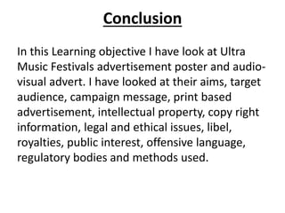 Conclusion
In this Learning objective I have look at Ultra
Music Festivals advertisement poster and audio-
visual advert. I have looked at their aims, target
audience, campaign message, print based
advertisement, intellectual property, copy right
information, legal and ethical issues, libel,
royalties, public interest, offensive language,
regulatory bodies and methods used.
 