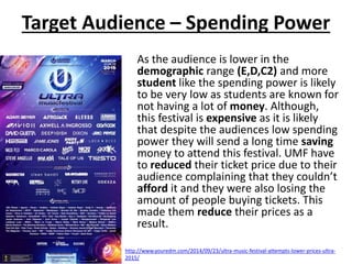 Target Audience – Spending Power
As the audience is lower in the
demographic range (E,D,C2) and more
student like the spending power is likely
to be very low as students are known for
not having a lot of money. Although,
this festival is expensive as it is likely
that despite the audiences low spending
power they will send a long time saving
money to attend this festival. UMF have
to reduced their ticket price due to their
audience complaining that they couldn’t
afford it and they were also losing the
amount of people buying tickets. This
made them reduce their prices as a
result.
http://www.youredm.com/2014/09/23/ultra-music-festival-attempts-lower-prices-ultra-
2015/
 