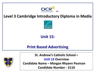 –
Level 3 Cambridge Introductory Diploma in Media
Unit 15:
Print Based Advertising
St. Andrew’s Catholic School –
Unit 15 Overview
Candidate Name – Morgan Rhyann Pearson
Candidate Number - 2110
 