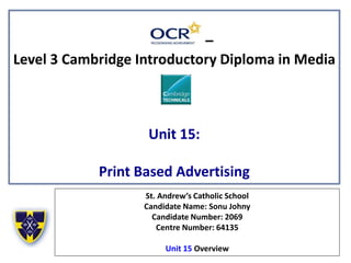 –
Level 3 Cambridge Introductory Diploma in Media
Unit 15:
Print Based Advertising
St. Andrew’s Catholic School
Candidate Name: Sonu Johny
Candidate Number: 2069
Centre Number: 64135
Unit 15 Overview
 