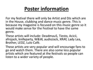 Poster information
For my festival there will only be Artist and DJs which are
in the House, clubbing and dance music genre. This is
because my magazine is focused on this music genre so it
would make sense for the Festival to have the same
genre.
These artists will include: Deadmau5, Tiesto, Acicii,
afrojack, knifeparty, W&W, audioJack, XRAY, Lady Lea,
Brother, LEDZ, Lulo Café.
These artists are very popular and will encourage fans to
go and watch them. There are also some less popular
artists which are featured at the festivals so people can
listen to a wider variety of people.
 