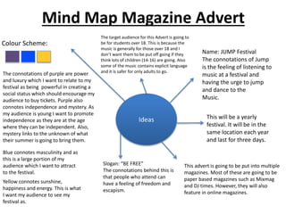Mind Map Magazine Advert
Ideas
Colour Scheme:
The target audience for this Advert is going to
be for students over 18. This is because the
music is generally for those over 18 and I
don’t want them to be put off going if they
think lots of children (14-16) are going. Also
some of the music contains explicit language
and it is safer for only adults to go.
Name: JUMP Festival
The connotations of Jump
is the feeling of listening to
music at a festival and
having the urge to jump
and dance to the
Music.
This will be a yearly
festival. It will be in the
same location each year
and last for three days.
Slogan: “BE FREE”
The connotations behind this is
that people who attend can
have a feeling of freedom and
escapism.
This advert is going to be put into multiple
magazines. Most of these are going to be
paper based magazines such as Mixmag
and DJ times. However, they will also
feature in online magazines.
The connotations of purple are power
and luxury which I want to relate to my
festival as being powerful in creating a
social status which should encourage my
audience to buy tickets. Purple also
connotes independence and mystery. As
my audience is young I want to promote
independence as they are at the age
where they can be independent. Also,
mystery links to the unknown of what
their summer is going to bring them.
Blue connotes masculinity and as
this is a large portion of my
audience which I want to attract
to the festival.
Yellow connotes sunshine,
happiness and energy. This is what
I want my audience to see my
festival as.
 