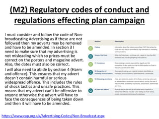 (M2) Regulatory codes of conduct and
regulations effecting plan campaign
I must consider and follow the code of Non-
broadcasting Advertising as if these are not
followed then my adverts may be removed
and have to be amended. In section 3 I
need to make sure that my advertising is
not misleading which so prices must be
correct on the posters and magazine advert.
Also, the dates must also be correct.
I will also need to abide by section 4 (Harm
and offence). This ensures that my advert
doesn’t contain harmful or serious
widespread offence. This includes the rules
of shock tactics and unsafe practices. This
means that my advert can’t be offensive to
anyone otherwise the advert will have to
face the consequences of being taken down
and then it will have to be amended.
https://www.cap.org.uk/Advertising-Codes/Non-Broadcast.aspx
 