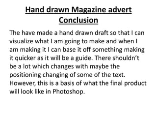 Hand drawn Magazine advert
Conclusion
The have made a hand drawn draft so that I can
visualize what I am going to make and when I
am making it I can base it off something making
it quicker as it will be a guide. There shouldn’t
be a lot which changes with maybe the
positioning changing of some of the text.
However, this is a basis of what the final product
will look like in Photoshop.
 