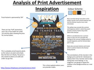 Analysis of Print Advertisement
Inspiration
Truck Festival is sponsored by ‘DIY’
There are two ‘Puff’ promotions,
one is for a Free tickets for under
12s and the other showing the price
for normal tickets.
This is there website where users
can preorder tickets.
Colour Scheme:
The connotations of the monster in the
background could be for individuals to
release their inner monster and to stop
hiding their inner feelings. In my
magazine I am going to repeat this
shadow in the background but as a real
person.
This is probably aimed towards adults
as the colours are plain and simple.
Also the font isn’t flashy. The price is
also aimed at adults as its £69 and
under 12s go free.
Blue connotes being masculine so this
poster may be more aimed towards men
and the festival may be more male
orientated.
The yellow may connote the summer
and happiness which is what they want
people to think of when they think
about their festival.
White is considered to be a summer
colour so the use of it connotes the
feelings of the summer holidays which is
usually happiness and this festival takes
part in July.
Black also connotes fashion and trends
which could be linked to this festival
being popular.
http://www.infoplease.com/spot/colors1.html
 