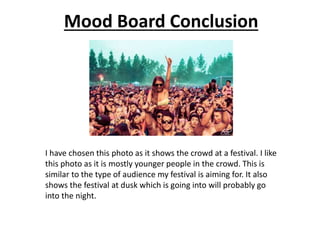 Mood Board Conclusion
I have chosen this photo as it shows the crowd at a festival. I like
this photo as it is mostly younger people in the crowd. This is
similar to the type of audience my festival is aiming for. It also
shows the festival at dusk which is going into will probably go
into the night.
 