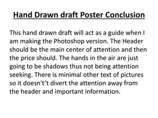 Hand Drawn draft Poster Conclusion
This hand drawn draft will act as a guide when I
am making the Photoshop version. The Header
should be the main center of attention and then
the price should. The hands in the air are just
going to be shadows thus not being attention
seeking. There is minimal other text of pictures
so it doesn't’t divert the attention away from
the header and important information.
 