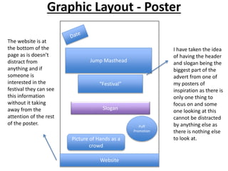 Graphic Layout - Poster
Jump Masthead
“Festival”
Slogan
Puff
Promotion
Website
Picture of Hands as a
crowd
I have taken the idea
of having the header
and slogan being the
biggest part of the
advert from one of
my posters of
inspiration as there is
only one thing to
focus on and some
one looking at this
cannot be distracted
by anything else as
there is nothing else
to look at.
The website is at
the bottom of the
page as is doesn’t
distract from
anything and if
someone is
interested in the
festival they can see
this information
without it taking
away from the
attention of the rest
of the poster.
 