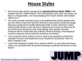 House Styles
• One house style which is going to be repeated (Steven Neale 1980) is the
header style for ‘JUMP festival’. This will keep the same font and colour, so
that it is recognizable. I am close keeping the Purple outline and shadow
effects to it.
• The colour purple connotes luxury and sophistication which people who
see the advert may think that this festival is fancy which could encourage
them go compared to muddy Edinburgh fields. It also a feminine colour
which could interest more women in going to my concert as they may be
put off by there being too may males going. Also, purple connotes
romance which could make the audience think of having a stereotypical
summer romance which could be started at my festival.
• I am using the colour yellow a lot as I want to connotations of that (for
example summer and happiness) to be related to my festival. That it is
why it appears a lot.
• I also have shadows in both of my adverts which is a more discrete house
styles as it connotes that the person viewing it could be that person in the
advert.
http://www.infoplease.com/spot/colors1.html
 