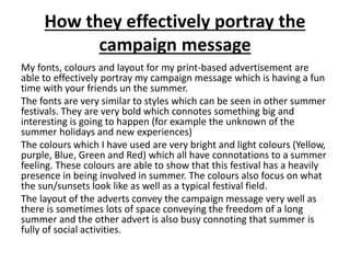 How they effectively portray the
campaign message
My fonts, colours and layout for my print-based advertisement are
able to effectively portray my campaign message which is having a fun
time with your friends un the summer.
The fonts are very similar to styles which can be seen in other summer
festivals. They are very bold which connotes something big and
interesting is going to happen (for example the unknown of the
summer holidays and new experiences)
The colours which I have used are very bright and light colours (Yellow,
purple, Blue, Green and Red) which all have connotations to a summer
feeling. These colours are able to show that this festival has a heavily
presence in being involved in summer. The colours also focus on what
the sun/sunsets look like as well as a typical festival field.
The layout of the adverts convey the campaign message very well as
there is sometimes lots of space conveying the freedom of a long
summer and the other advert is also busy connoting that summer is
fully of social activities.
 