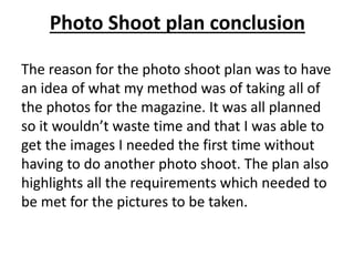Photo Shoot plan conclusion
The reason for the photo shoot plan was to have
an idea of what my method was of taking all of
the photos for the magazine. It was all planned
so it wouldn’t waste time and that I was able to
get the images I needed the first time without
having to do another photo shoot. The plan also
highlights all the requirements which needed to
be met for the pictures to be taken.
 