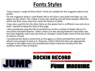 Fonts Styles
I have chosen a range of fonts which I think are suitable for the magazine advert and
poster.
For the magazine advert I used Poplar Std as this font is very bold and takes up a lot
space on the advert. This makes it more eye catching and will draw peoples attention
which will then mean they learn what the festival is called.
I have also used this for the other fonts on the poster but in a different size and not as
bold. I wanted to keep the style of the page.
I also considered using the font Funk Machine as this is similar to Poplar Std as it is
very thick and bold however, I didn’t chose it as the spacing between each letter was
too close together and it was too thick as I though it could make some of the text hard
to read as a result.
I considered the Rockin record font as this again is a thick and bold font which will
attract more people to look at it. However, I didn’t think this font was appropriate
enough as the edges were too rounded and made it look too immature for the
audience which I was aiming for.
 