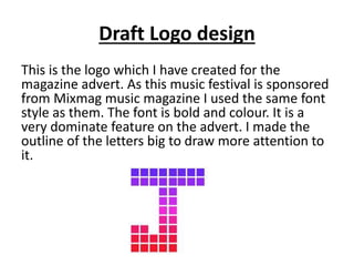 Draft Logo design
This is the logo which I have created for the
magazine advert. As this music festival is sponsored
from Mixmag music magazine I used the same font
style as them. The font is bold and colour. It is a
very dominate feature on the advert. I made the
outline of the letters big to draw more attention to
it.
 