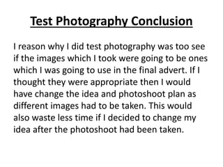 Test Photography Conclusion
I reason why I did test photography was too see
if the images which I took were going to be ones
which I was going to use in the final advert. If I
thought they were appropriate then I would
have change the idea and photoshoot plan as
different images had to be taken. This would
also waste less time if I decided to change my
idea after the photoshoot had been taken.
 