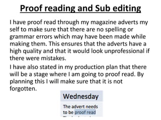 Proof reading and Sub editing
I have proof read through my magazine adverts my
self to make sure that there are no spelling or
grammar errors which may have been made while
making them. This ensures that the adverts have a
high quality and that it would look unprofessional if
there were mistakes.
I have also stated in my production plan that there
will be a stage where I am going to proof read. By
planning this I will make sure that it is not
forgotten.
 